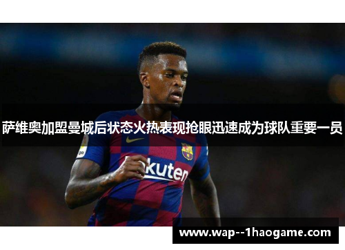 萨维奥加盟曼城后状态火热表现抢眼迅速成为球队重要一员