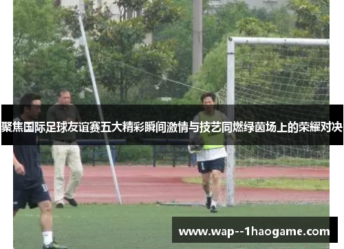 聚焦国际足球友谊赛五大精彩瞬间激情与技艺同燃绿茵场上的荣耀对决